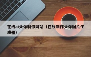 宁德在线ai头像制作网站（在线制作头像图片生成器）